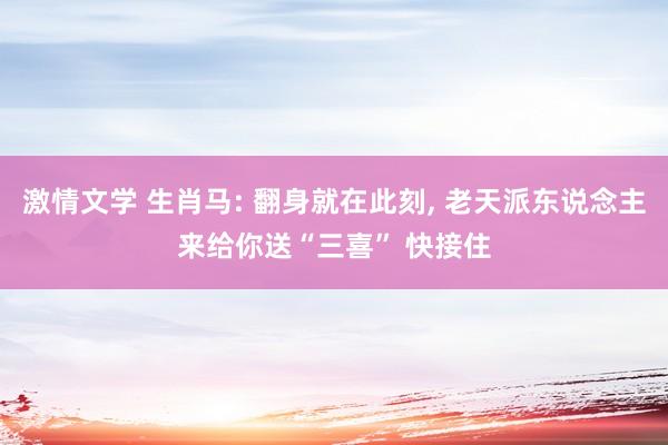 激情文学 生肖马: 翻身就在此刻， 老天派东说念主来给你送“三喜” 快接住