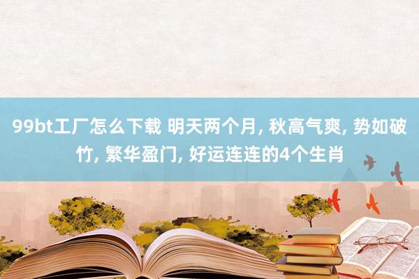 99bt工厂怎么下载 明天两个月， 秋高气爽， 势如破竹， 繁华盈门， 好运连连的4个生肖