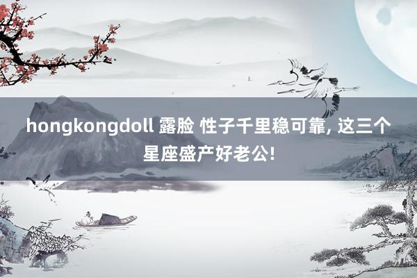 hongkongdoll 露脸 性子千里稳可靠， 这三个星座盛产好老公!