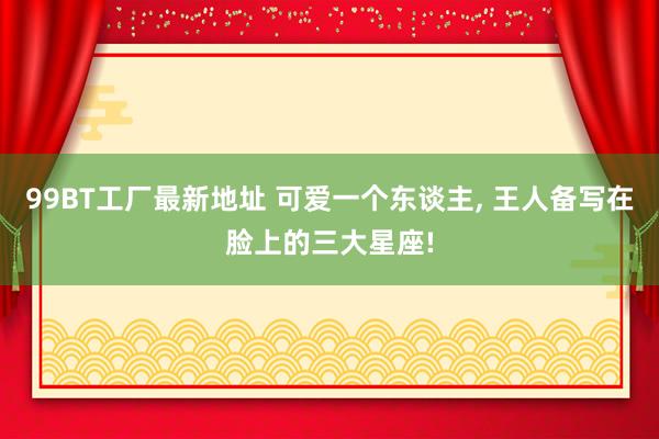 99BT工厂最新地址 可爱一个东谈主， 王人备写在脸上的三大星座!