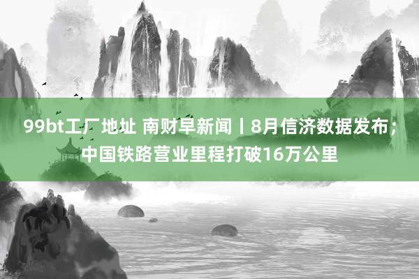 99bt工厂地址 南财早新闻丨8月信济数据发布；中国铁路营业里程打破16万公里