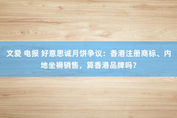 文爱 电报 好意思诚月饼争议：香港注册商标、内地坐褥销售，算香港品牌吗？