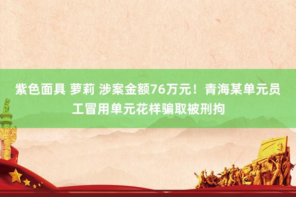 紫色面具 萝莉 涉案金额76万元！青海某单元员工冒用单元花样骗取被刑拘