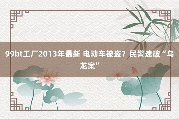 99bt工厂2013年最新 电动车被盗？民警速破“乌龙案”