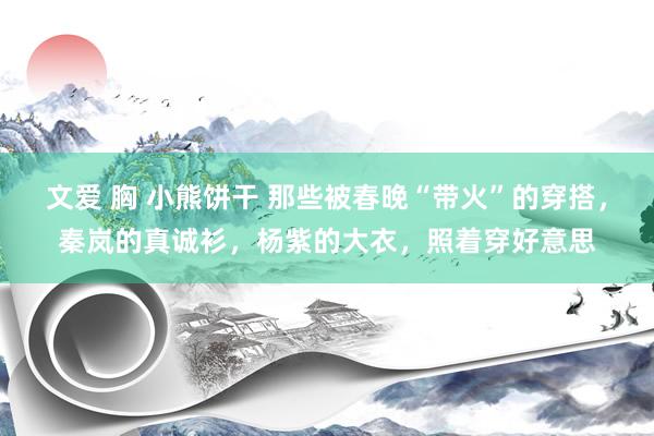 文爱 胸 小熊饼干 那些被春晚“带火”的穿搭，秦岚的真诚衫，杨紫的大衣，照着穿好意思