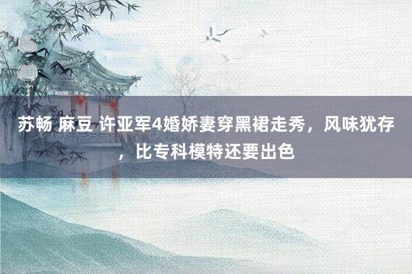 苏畅 麻豆 许亚军4婚娇妻穿黑裙走秀，风味犹存，比专科模特还要出色