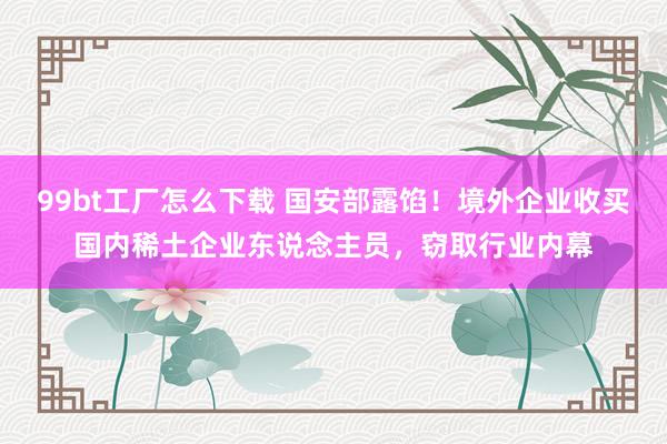 99bt工厂怎么下载 国安部露馅！境外企业收买国内稀土企业东说念主员，窃取行业内幕