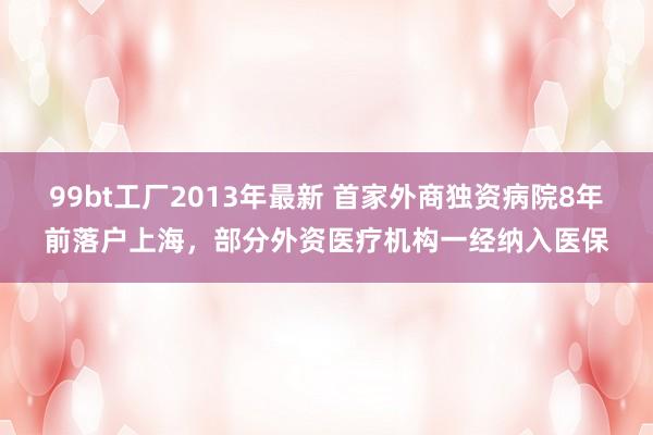 99bt工厂2013年最新 首家外商独资病院8年前落户上海，部分外资医疗机构一经纳入医保