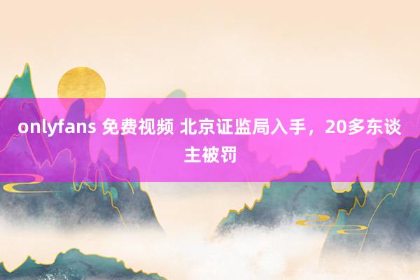 onlyfans 免费视频 北京证监局入手，20多东谈主被罚