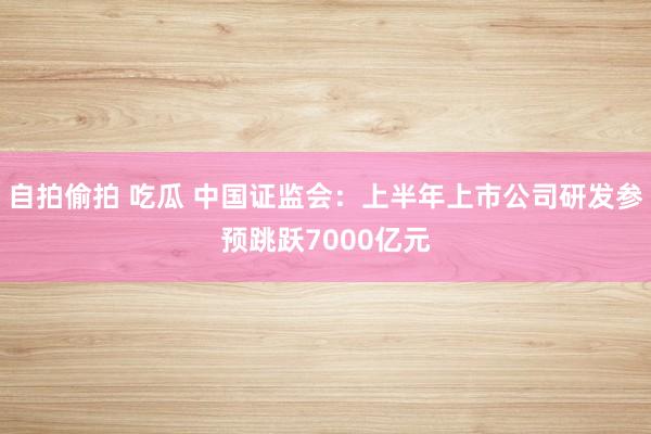 自拍偷拍 吃瓜 中国证监会：上半年上市公司研发参预跳跃7000亿元