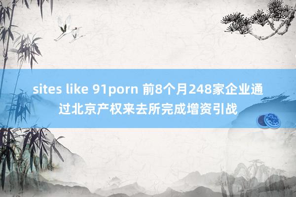 sites like 91porn 前8个月248家企业通过北京产权来去所完成增资引战