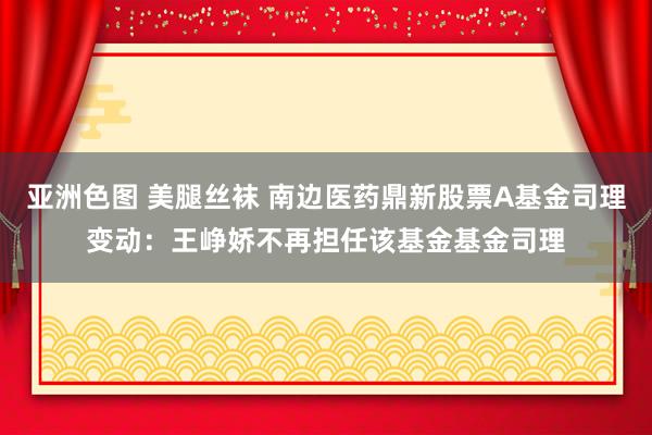 亚洲色图 美腿丝袜 南边医药鼎新股票A基金司理变动：王峥娇不再担任该基金基金司理