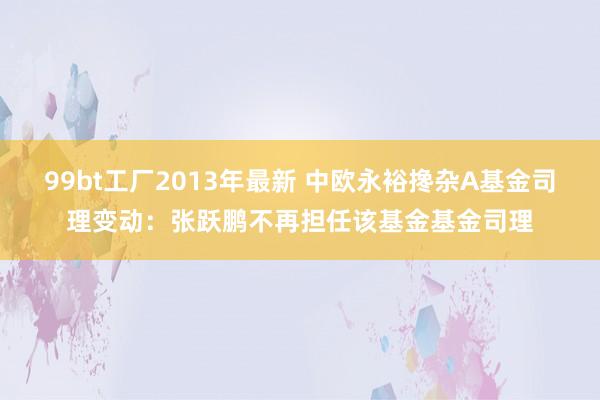 99bt工厂2013年最新 中欧永裕搀杂A基金司理变动：张跃鹏不再担任该基金基金司理