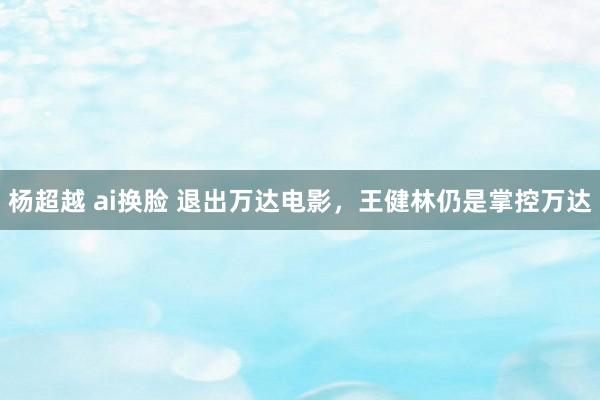 杨超越 ai换脸 退出万达电影，王健林仍是掌控万达