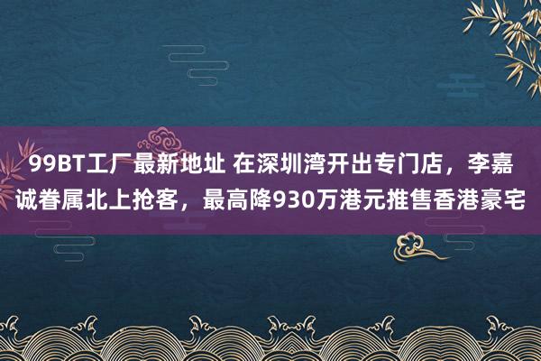 99BT工厂最新地址 在深圳湾开出专门店，李嘉诚眷属北上抢客，最高降930万港元推售香港豪宅