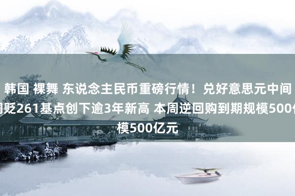 韩国 裸舞 东说念主民币重磅行情！兑好意思元中间价调贬261基点创下逾3年新高 本周逆回购到期规模500亿元