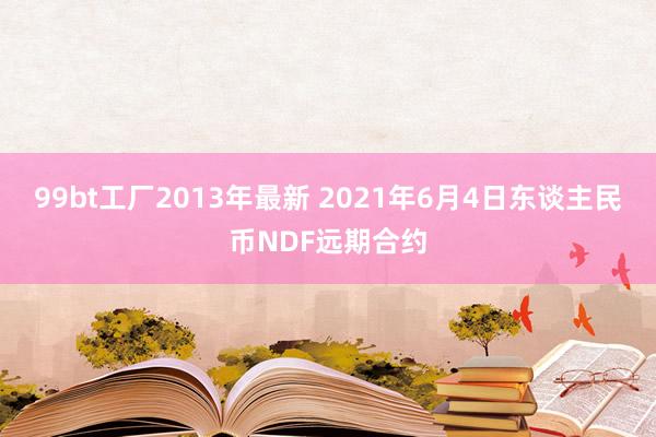 99bt工厂2013年最新 2021年6月4日东谈主民币NDF远期合约