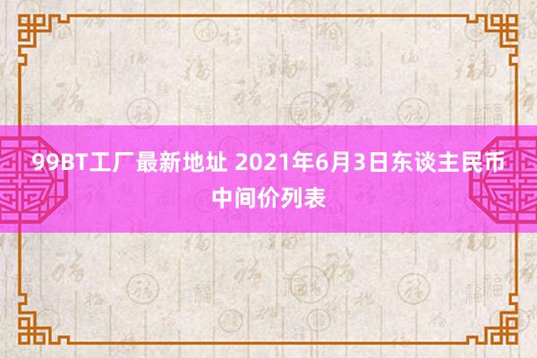 99BT工厂最新地址 2021年6月3日东谈主民币中间价列表