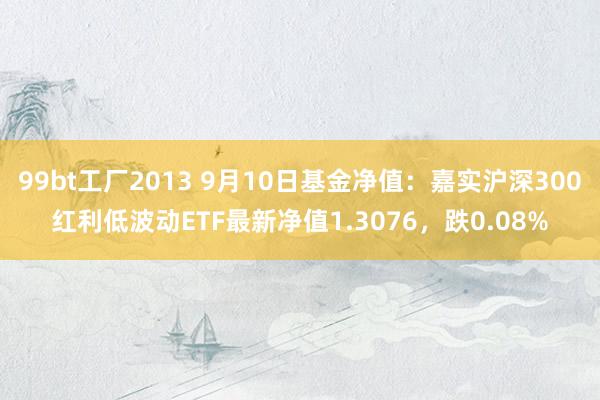 99bt工厂2013 9月10日基金净值：嘉实沪深300红利低波动ETF最新净值1.3076，跌0.08%