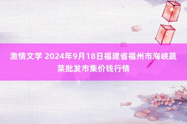 激情文学 2024年9月18日福建省福州市海峡蔬菜批发市集价钱行情