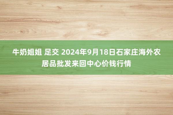 牛奶姐姐 足交 2024年9月18日石家庄海外农居品批发来回中心价钱行情