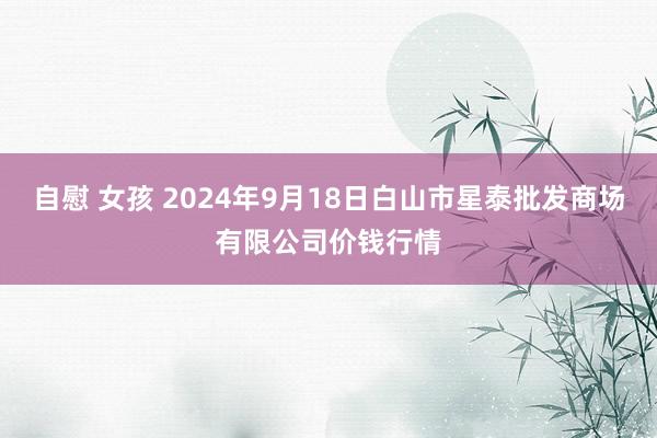 自慰 女孩 2024年9月18日白山市星泰批发商场有限公司价钱行情