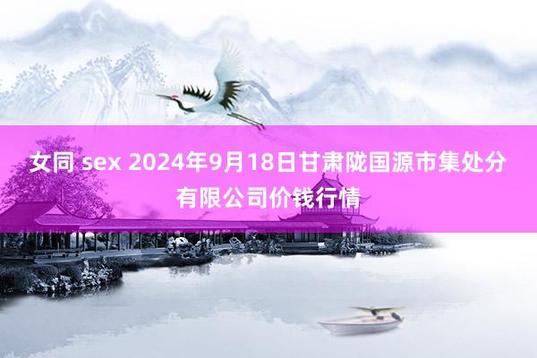 女同 sex 2024年9月18日甘肃陇国源市集处分有限公司价钱行情