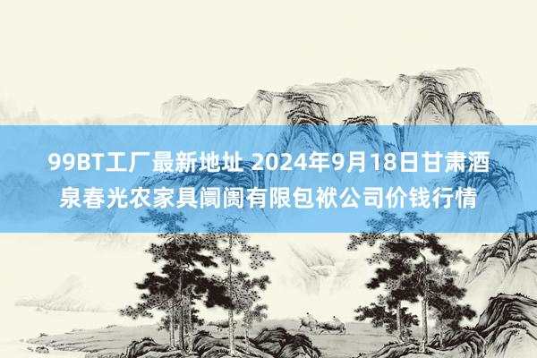 99BT工厂最新地址 2024年9月18日甘肃酒泉春光农家具阛阓有限包袱公司价钱行情