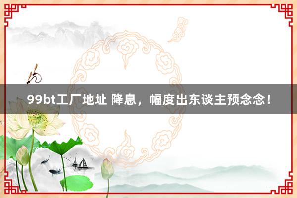 99bt工厂地址 降息，幅度出东谈主预念念！