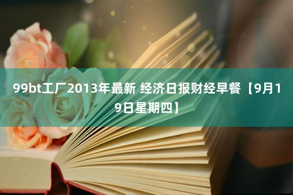 99bt工厂2013年最新 经济日报财经早餐【9月19日星期四】