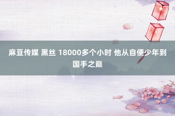 麻豆传媒 黑丝 18000多个小时 他从自便少年到国手之巅