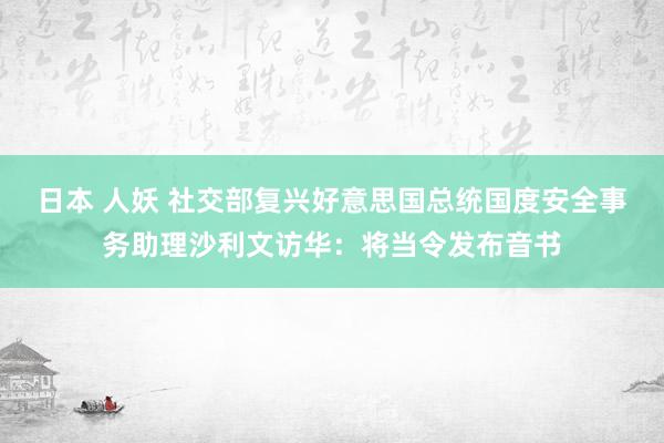 日本 人妖 社交部复兴好意思国总统国度安全事务助理沙利文访华：将当令发布音书