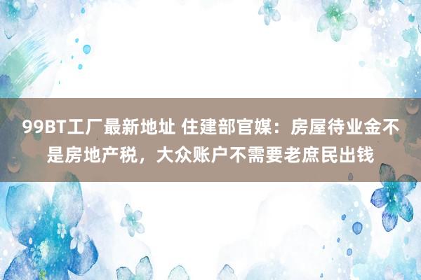 99BT工厂最新地址 住建部官媒：房屋待业金不是房地产税，大众账户不需要老庶民出钱