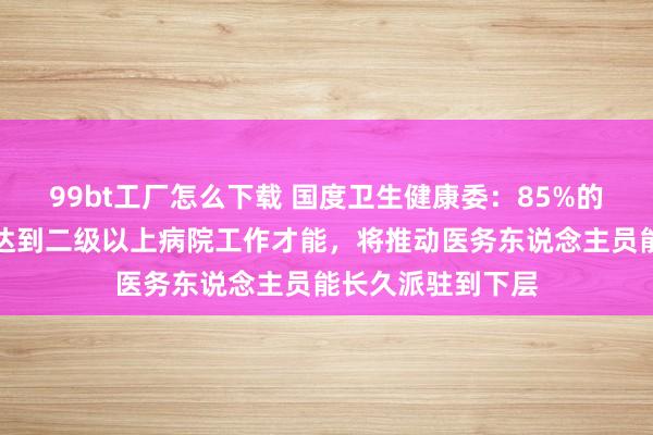 99bt工厂怎么下载 国度卫生健康委：85%的对口帮扶县病院达到二级以上病院工作才能，将推动医务东说念主员能长久派驻到下层