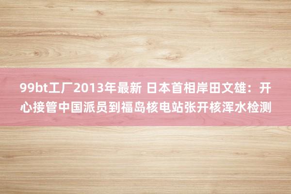 99bt工厂2013年最新 日本首相岸田文雄：开心接管中国派员到福岛核电站张开核浑水检测