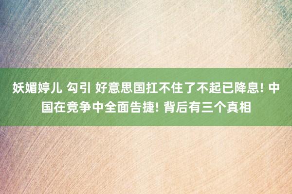 妖媚婷儿 勾引 好意思国扛不住了不起已降息! 中国在竞争中全面告捷! 背后有三个真相