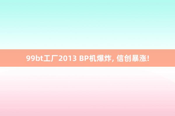 99bt工厂2013 BP机爆炸， 信创暴涨!