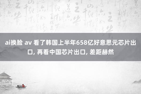 ai换脸 av 看了韩国上半年658亿好意思元芯片出口， 再看中国芯片出口， 差距赫然