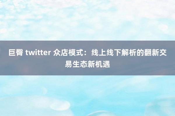 巨臀 twitter 众店模式：线上线下解析的翻新交易生态新机遇