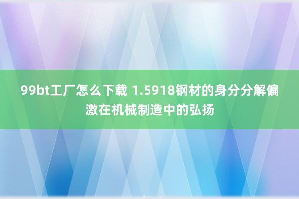 99bt工厂怎么下载 1.5918钢材的身分分解偏激在机械制造中的弘扬