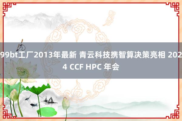 99bt工厂2013年最新 青云科技携智算决策亮相 2024 CCF HPC 年会