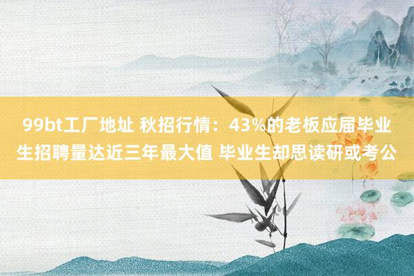 99bt工厂地址 秋招行情：43%的老板应届毕业生招聘量达近三年最大值 毕业生却思读研或考公