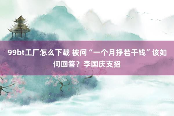 99bt工厂怎么下载 被问“一个月挣若干钱”该如何回答？李国庆支招