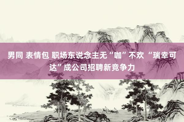 男同 表情包 职场东说念主无“咖”不欢 “瑞幸可达”成公司招聘新竞争力