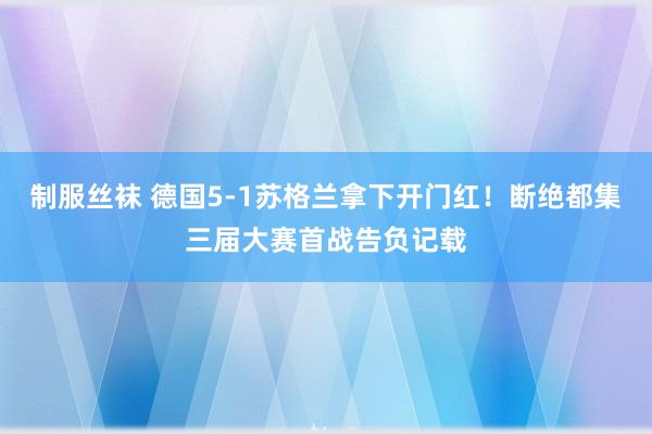 制服丝袜 德国5-1苏格兰拿下开门红！断绝都集三届大赛首战告负记载