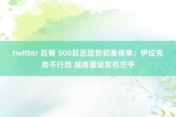 twitter 巨臀 500巨匠团世初赛保举：伊拉克势不行挡 越南晋级契机茫乎