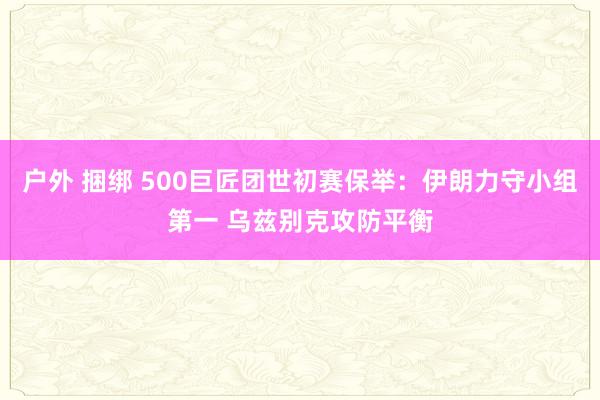 户外 捆绑 500巨匠团世初赛保举：伊朗力守小组第一 乌兹别克攻防平衡