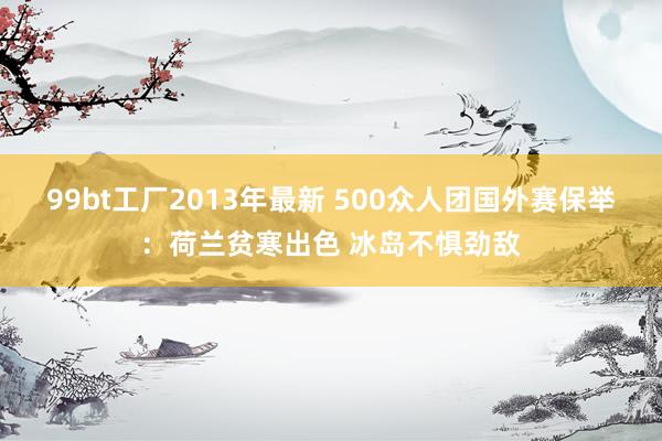 99bt工厂2013年最新 500众人团国外赛保举：荷兰贫寒出色 冰岛不惧劲敌