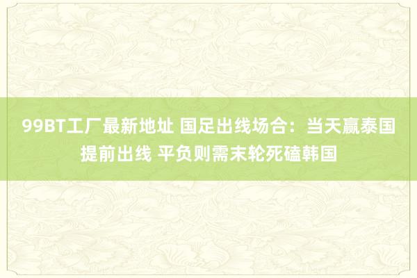 99BT工厂最新地址 国足出线场合：当天赢泰国提前出线 平负则需末轮死磕韩国