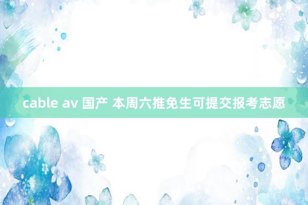 cable av 国产 本周六推免生可提交报考志愿